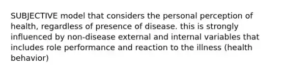 SUBJECTIVE model that considers the personal perception of health, regardless of presence of disease. this is strongly influenced by non-disease external and internal variables that includes role performance and reaction to the illness (health behavior)