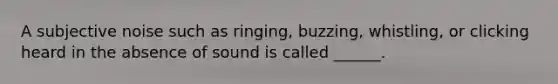 A subjective noise such as ringing, buzzing, whistling, or clicking heard in the absence of sound is called ______.