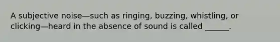 A subjective noise—such as ringing, buzzing, whistling, or clicking—heard in the absence of sound is called ______.