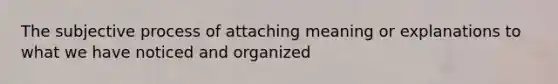 The subjective process of attaching meaning or explanations to what we have noticed and organized