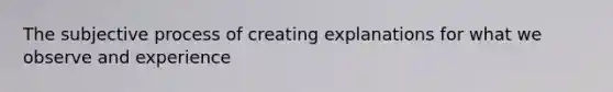 The subjective process of creating explanations for what we observe and experience