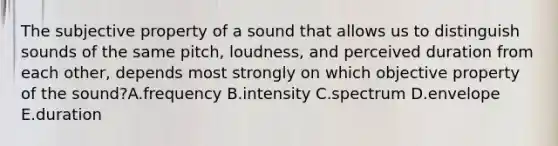 The subjective property of a sound that allows us to distinguish sounds of the same pitch, loudness, and perceived duration from each other, depends most strongly on which objective property of the sound?A.frequency B.intensity C.spectrum D.envelope E.duration