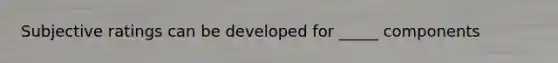 Subjective ratings can be developed for _____ components