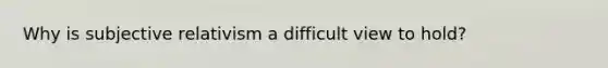 Why is subjective relativism a difficult view to hold?