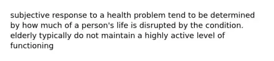 subjective response to a health problem tend to be determined by how much of a person's life is disrupted by the condition. elderly typically do not maintain a highly active level of functioning