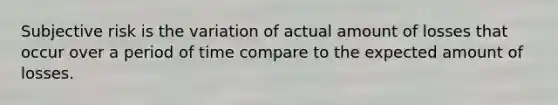 Subjective risk is the variation of actual amount of losses that occur over a period of time compare to the expected amount of losses.