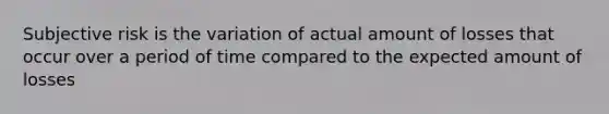 Subjective risk is the variation of actual amount of losses that occur over a period of time compared to the expected amount of losses