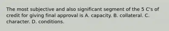 The most subjective and also significant segment of the 5 C's of credit for giving final approval is A. capacity. B. collateral. C. character. D. conditions.