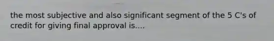 the most subjective and also significant segment of the 5 C's of credit for giving final approval is....