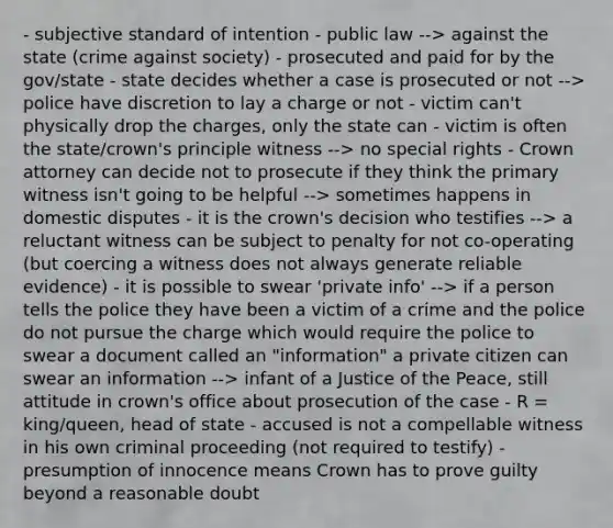 - subjective standard of intention - public law --> against the state (crime against society) - prosecuted and paid for by the gov/state - state decides whether a case is prosecuted or not --> police have discretion to lay a charge or not - victim can't physically drop the charges, only the state can - victim is often the state/crown's principle witness --> no special rights - Crown attorney can decide not to prosecute if they think the primary witness isn't going to be helpful --> sometimes happens in domestic disputes - it is the crown's decision who testifies --> a reluctant witness can be subject to penalty for not co-operating (but coercing a witness does not always generate reliable evidence) - it is possible to swear 'private info' --> if a person tells the police they have been a victim of a crime and the police do not pursue the charge which would require the police to swear a document called an "information" a private citizen can swear an information --> infant of a Justice of the Peace, still attitude in crown's office about prosecution of the case - R = king/queen, head of state - accused is not a compellable witness in his own criminal proceeding (not required to testify) - presumption of innocence means Crown has to prove guilty beyond a reasonable doubt