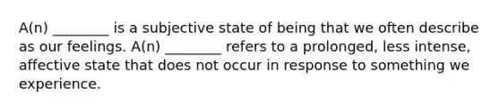 A(n) ________ is a subjective state of being that we often describe as our feelings. A(n) ________ refers to a prolonged, less intense, affective state that does not occur in response to something we experience.