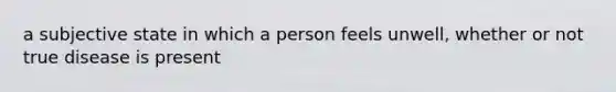 a subjective state in which a person feels unwell, whether or not true disease is present