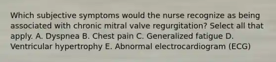 Which subjective symptoms would the nurse recognize as being associated with chronic mitral valve regurgitation? Select all that apply. A. Dyspnea B. Chest pain C. Generalized fatigue D. Ventricular hypertrophy E. Abnormal electrocardiogram (ECG)