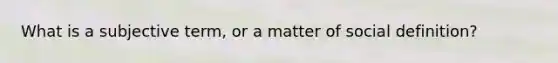 What is a subjective term, or a matter of social definition?