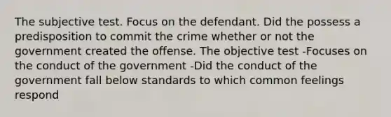 The subjective test. Focus on the defendant. Did the possess a predisposition to commit the crime whether or not the government created the offense. The objective test -Focuses on the conduct of the government -Did the conduct of the government fall below standards to which common feelings respond