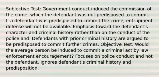 Subjective Test: Government conduct induced the commission of the crime, which the defendant was not predisposed to commit. If a defendant was predisposed to commit the crime, entrapment defense will not be available. Emphasis toward the defendant's character and criminal history rather than on the conduct of the police and. Defendants with prior criminal history are argued to be predisposed to commit further crimes. Objective Test: Would the average person be induced to commit a criminal act by law enforcement encouragement? Focuses on police conduct and not the defendant. Ignores defendant's criminal history and predisposition.