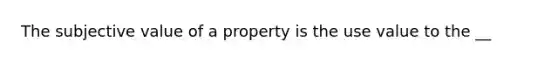 The subjective value of a property is the use value to the __