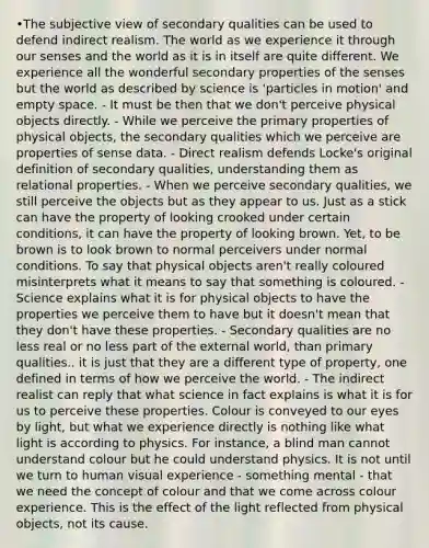 •The subjective view of secondary qualities can be used to defend indirect realism. The world as we experience it through our senses and the world as it is in itself are quite different. We experience all the wonderful secondary properties of the senses but the world as described by science is 'particles in motion' and empty space. - It must be then that we don't perceive physical objects directly. - While we perceive the primary properties of physical objects, the secondary qualities which we perceive are properties of sense data. - Direct realism defends Locke's original definition of secondary qualities, understanding them as relational properties. - When we perceive secondary qualities, we still perceive the objects but as they appear to us. Just as a stick can have the property of looking crooked under certain conditions, it can have the property of looking brown. Yet, to be brown is to look brown to normal perceivers under normal conditions. To say that physical objects aren't really coloured misinterprets what it means to say that something is coloured. - Science explains what it is for physical objects to have the properties we perceive them to have but it doesn't mean that they don't have these properties. - Secondary qualities are no less real or no less part of the external world, than primary qualities.. it is just that they are a different type of property, one defined in terms of how we perceive the world. - The indirect realist can reply that what science in fact explains is what it is for us to perceive these properties. Colour is conveyed to our eyes by light, but what we experience directly is nothing like what light is according to physics. For instance, a blind man cannot understand colour but he could understand physics. It is not until we turn to human visual experience - something mental - that we need the concept of colour and that we come across colour experience. This is the effect of the light reflected from physical objects, not its cause.