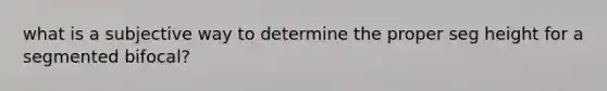 what is a subjective way to determine the proper seg height for a segmented bifocal?