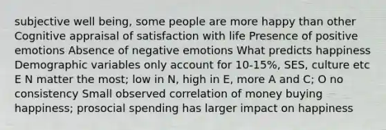 subjective well being, some people are more happy than other Cognitive appraisal of satisfaction with life Presence of positive emotions Absence of negative emotions What predicts happiness Demographic variables only account for 10-15%, SES, culture etc E N matter the most; low in N, high in E, more A and C; O no consistency Small observed correlation of money buying happiness; prosocial spending has larger impact on happiness