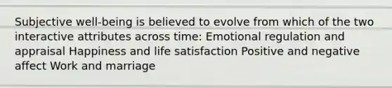 Subjective well-being is believed to evolve from which of the two interactive attributes across time: Emotional regulation and appraisal Happiness and life satisfaction Positive and negative affect Work and marriage