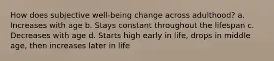 How does subjective well-being change across adulthood? a. Increases with age b. Stays constant throughout the lifespan c. Decreases with age d. Starts high early in life, drops in middle age, then increases later in life