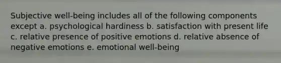 Subjective well-being includes all of the following components except a. psychological hardiness b. satisfaction with present life c. relative presence of positive emotions d. relative absence of negative emotions e. emotional well-being