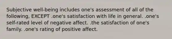 Subjective well-being includes one's assessment of all of the following, EXCEPT .one's satisfaction with life in general. .one's self-rated level of negative affect. .the satisfaction of one's family. .one's rating of positive affect.