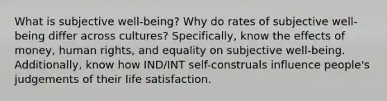 What is subjective well-being? Why do rates of subjective well-being differ across cultures? Specifically, know the effects of money, human rights, and equality on subjective well-being. Additionally, know how IND/INT self-construals influence people's judgements of their life satisfaction.