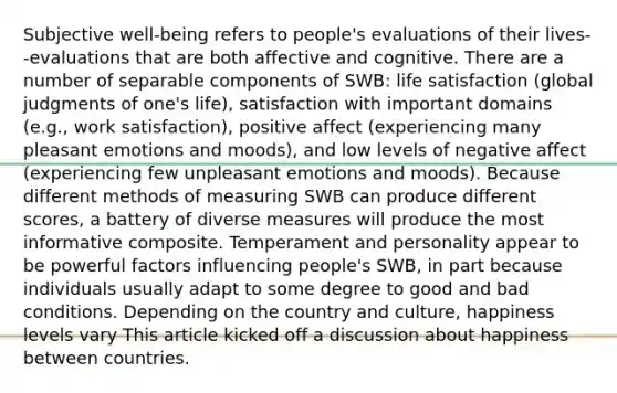 Subjective well-being refers to people's evaluations of their lives--evaluations that are both affective and cognitive. There are a number of separable components of SWB: life satisfaction (global judgments of one's life), satisfaction with important domains (e.g., work satisfaction), positive affect (experiencing many pleasant emotions and moods), and low levels of negative affect (experiencing few unpleasant emotions and moods). Because different methods of measuring SWB can produce different scores, a battery of diverse measures will produce the most informative composite. Temperament and personality appear to be powerful factors influencing people's SWB, in part because individuals usually adapt to some degree to good and bad conditions. Depending on the country and culture, happiness levels vary This article kicked off a discussion about happiness between countries.