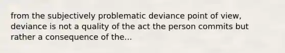 from the subjectively problematic deviance point of view, deviance is not a quality of the act the person commits but rather a consequence of the...