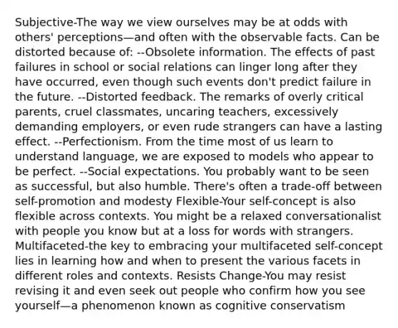 Subjective-The way we view ourselves may be at odds with others' perceptions—and often with the observable facts. Can be distorted because of: --Obsolete information. The effects of past failures in school or social relations can linger long after they have occurred, even though such events don't predict failure in the future. --Distorted feedback. The remarks of overly critical parents, cruel classmates, uncaring teachers, excessively demanding employers, or even rude strangers can have a lasting effect. --Perfectionism. From the time most of us learn to understand language, we are exposed to models who appear to be perfect. --Social expectations. You probably want to be seen as successful, but also humble. There's often a trade-off between self-promotion and modesty Flexible-Your self-concept is also flexible across contexts. You might be a relaxed conversationalist with people you know but at a loss for words with strangers. Multifaceted-the key to embracing your multifaceted self-concept lies in learning how and when to present the various facets in different roles and contexts. Resists Change-You may resist revising it and even seek out people who confirm how you see yourself—a phenomenon known as cognitive conservatism