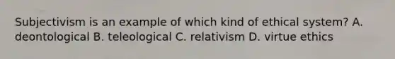 Subjectivism is an example of which kind of ethical system? A. deontological B. teleological C. relativism D. virtue ethics