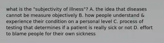 what is the "subjectivity of illness"? A. the idea that diseases cannot be measure objectively B. how people understand & experience their condition on a personal level C. process of testing that determines if a patient is really sick or not D. effort to blame people for their own sickness