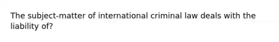 The subject-matter of international criminal law deals with the liability of?