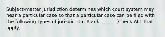 Subject-matter jurisdiction determines which court system may hear a particular case so that a particular case can be filed with the following types of jurisdiction: Blank______. (Check ALL that apply)