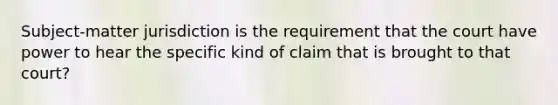 Subject-matter jurisdiction is the requirement that the court have power to hear the specific kind of claim that is brought to that court?