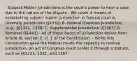 - Subject-Matter Jurisdictions is the court's power to hear a case due to the nature of the dispute - We cover 4 means of establishing subject matter jurisdiction in federal court A. Diversity Jurisdiction (§1332) B. Federal Question Jurisdiction (e.g., §§1331, 1338) C. Supplemental Jurisdiction (§1367) D. Removal (§1441) - All of these bases of jurisdiction derive from Article III, section 2, cl. 1 of the Constitution. - While this Constitution gave the federal courts the capacity to receive jurisdiction, an act of Congress must confer it through a statute, such as §§1331, 1332, and 1367.