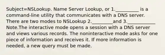 Subject=NSLookup. Name Server Lookup, or 1.__________ is a command-line utility that communicates with a DNS server. There are two modes to NSLookup 2._________and 3.____________ Note.The interactive mode opens a session with a DNS server and views various records. The noninteractive mode asks for one piece of information and receives it. If more information is needed, a new query must be made.