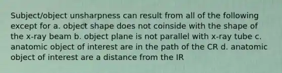 Subject/object unsharpness can result from all of the following except for a. object shape does not coinside with the shape of the x-ray beam b. object plane is not parallel with x-ray tube c. anatomic object of interest are in the path of the CR d. anatomic object of interest are a distance from the IR