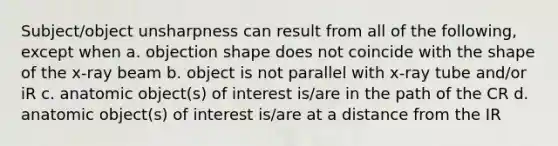 Subject/object unsharpness can result from all of the following, except when a. objection shape does not coincide with the shape of the x-ray beam b. object is not parallel with x-ray tube and/or iR c. anatomic object(s) of interest is/are in the path of the CR d. anatomic object(s) of interest is/are at a distance from the IR