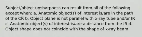 Subject/object unsharpness can result from all of the following except when: a. Anatomic object(s) of interest is/are in the path of the CR b. Object plane is not parallel with x-ray tube and/or IR c. Anatomic object(s) of interest is/are a distance from the IR d. Object shape does not coincide with the shape of x-ray beam