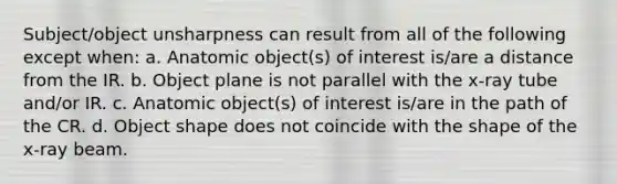 Subject/object unsharpness can result from all of the following except when: a. Anatomic object(s) of interest is/are a distance from the IR. b. Object plane is not parallel with the x-ray tube and/or IR. c. Anatomic object(s) of interest is/are in the path of the CR. d. Object shape does not coincide with the shape of the x-ray beam.