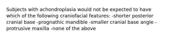 Subjects with achondroplasia would not be expected to have which of the following craniofacial features: -shorter posterior cranial base -prognathic mandible -smaller cranial base angle -protrusive maxilla -none of the above