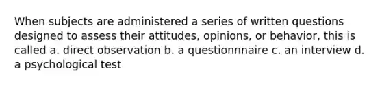 When subjects are administered a series of written questions designed to assess their attitudes, opinions, or behavior, this is called a. direct observation b. a questionnnaire c. an interview d. a psychological test