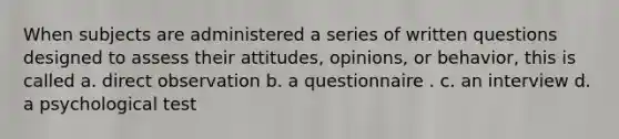 When subjects are administered a series of written questions designed to assess their attitudes, opinions, or behavior, this is called a. direct observation b. a questionnaire . c. an interview d. a psychological test