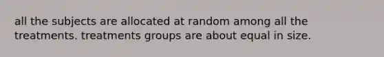 all the subjects are allocated at random among all the treatments. treatments groups are about equal in size.