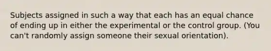 Subjects assigned in such a way that each has an equal chance of ending up in either the experimental or the control group. (You can't randomly assign someone their sexual orientation).