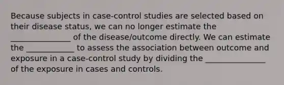 Because subjects in case-control studies are selected based on their disease status, we can no longer estimate the _______________ of the disease/outcome directly. We can estimate the ____________ to assess the association between outcome and exposure in a case-control study by dividing the _______________ of the exposure in cases and controls.