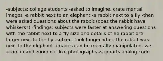 -subjects: college students -asked to imagine, crate mental images -a rabbit next to an elephant -a rabbit next to a fly -then were asked questions about the rabbit (does the rabbit have whiskers?) -findings: subjects were faster at answering questions with the rabbit next to a fly-size and details of he rabbit are larger next to the fly -subject took longer when the rabbit was next to the elephant -images can be mentally manipulated- we zoom in and zoom out like photographs -supports analog code